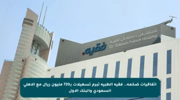 اتفاقيات ضخمة.. فقيه الطبية تبرم تسهيلات بـ720 مليون ريال مع الأهلي السعودي والبنك الأول